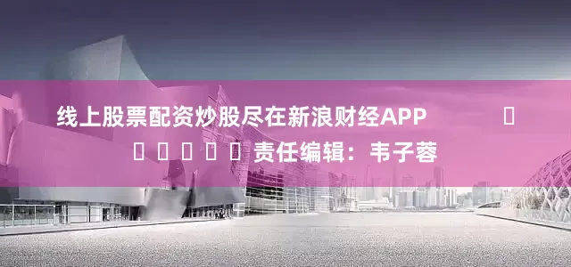 线上股票配资炒股尽在新浪财经APP            						责任编辑：韦子蓉